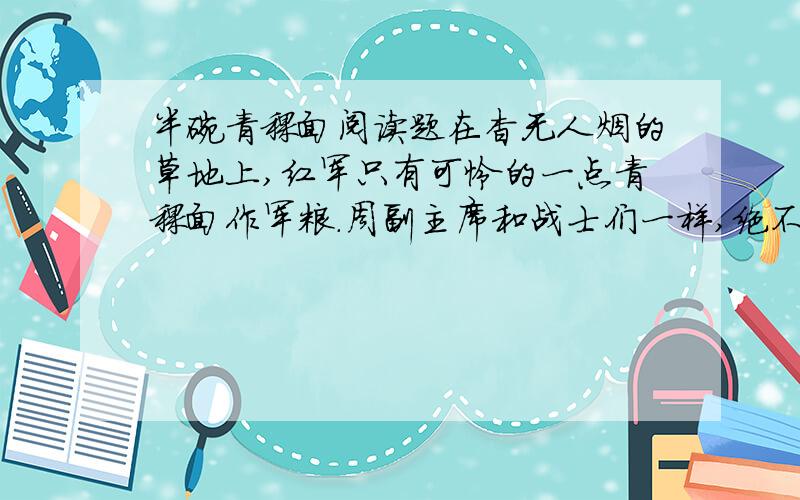 半碗青稞面阅读题在杳无人烟的草地上,红军只有可怜的一点青稞面作军粮.周副主席和战士们一样,绝不多吃一点青稞面,还教育战士们,为了能走出草地,北上抗日,一定要特别爱惜粮食.战士们