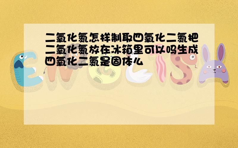 二氧化氮怎样制取四氧化二氮把二氧化氮放在冰箱里可以吗生成四氧化二氮是固体么