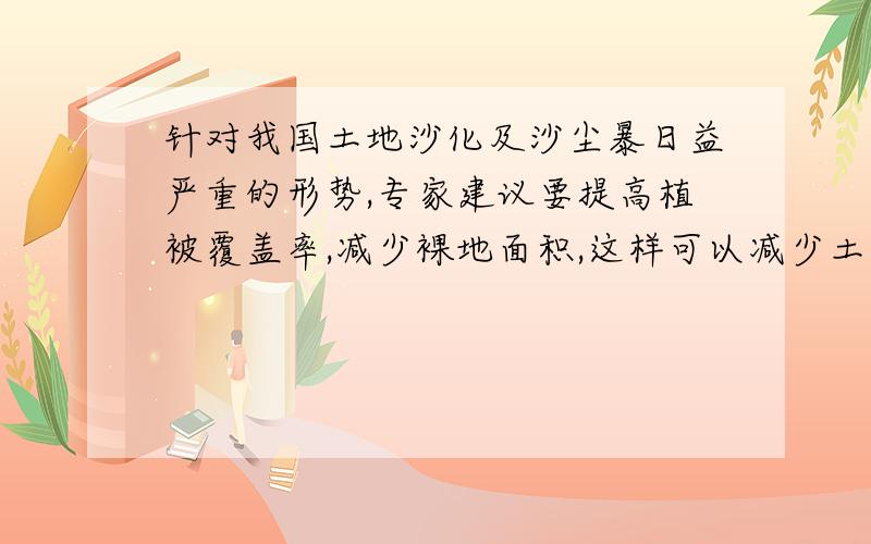 针对我国土地沙化及沙尘暴日益严重的形势,专家建议要提高植被覆盖率,减少裸地面积,这样可以减少土壤中针对我国土地沙化及沙尘暴日益 严重的形势,专家建议要提高植被覆盖率,减少裸地