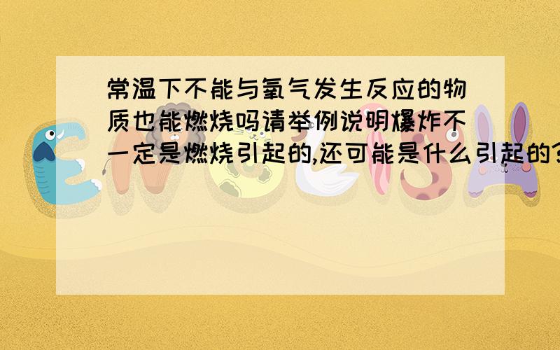 常温下不能与氧气发生反应的物质也能燃烧吗请举例说明爆炸不一定是燃烧引起的,还可能是什么引起的?