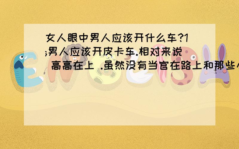 女人眼中男人应该开什么车?1;男人应该开皮卡车.相对来说 高高在上 .虽然没有当官在路上和那些小轿车比起来,也有君临天下的感觉.皮卡可以装很多东西.如果皮卡上放个梯子,放点工具,还可