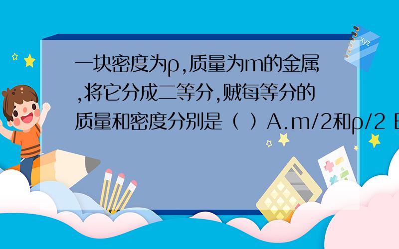 一块密度为ρ,质量为m的金属,将它分成二等分,贼每等分的质量和密度分别是（ ）A.m/2和ρ/2 B.m/2和ρ C.m和ρ/2 D.m和ρ