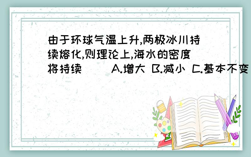 由于环球气温上升,两极冰川持续熔化,则理论上,海水的密度将持续（ ）A.增大 B.减小 C.基本不变 D.无法确定请说明原因,