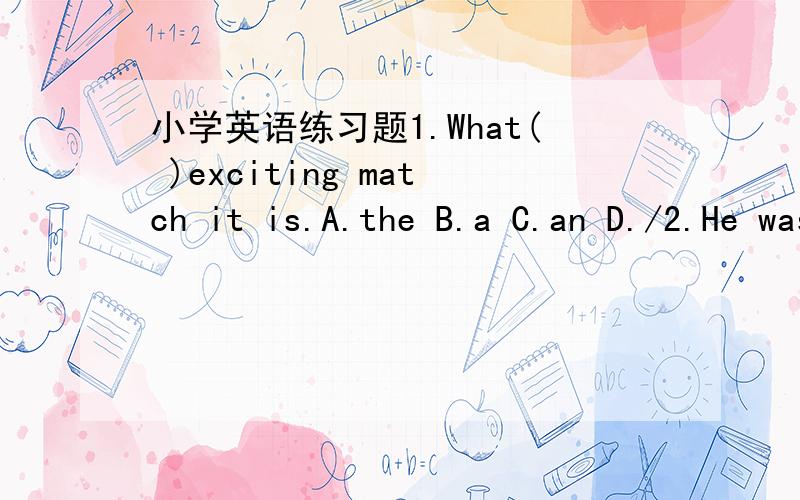 小学英语练习题1.What( )exciting match it is.A.the B.a C.an D./2.He was ill,( )he still went on working.A.and B.or C.so D.but3.Where are you going?I'm going to the shop.What( )you?A.are B.were C.is D.about4.There( )a big house last year.A.is B.