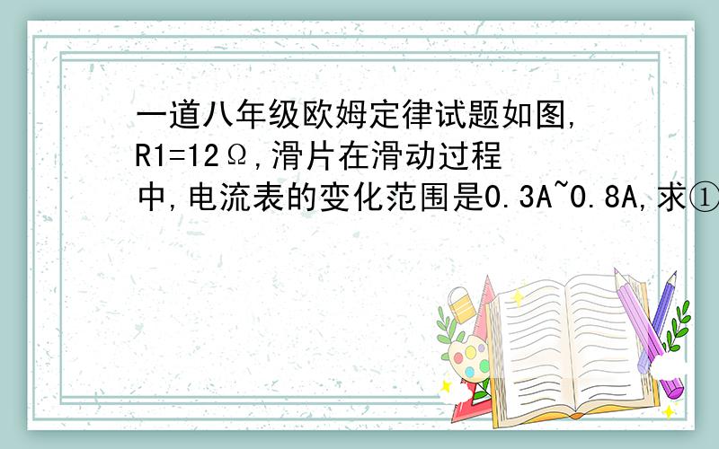 一道八年级欧姆定律试题如图,R1=12Ω,滑片在滑动过程中,电流表的变化范围是0.3A~0.8A,求①电源电压②R2阻值变化范围