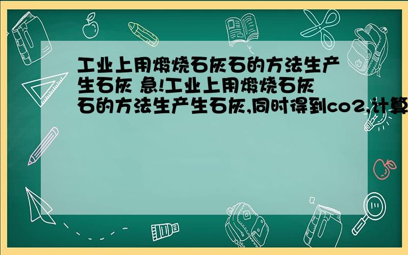 工业上用煅烧石灰石的方法生产生石灰 急!工业上用煅烧石灰石的方法生产生石灰,同时得到co2,计算燃烧250t纯度为百分之80的石灰石能生产多少吨石灰?