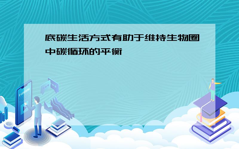 底碳生活方式有助于维持生物圈中碳循环的平衡