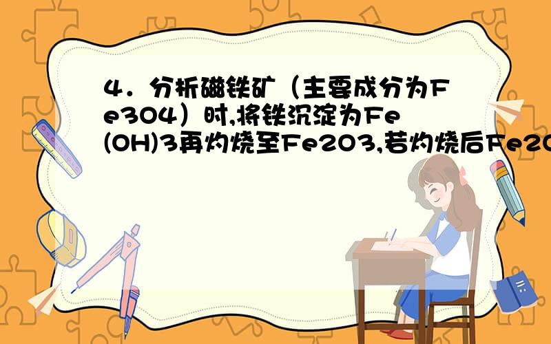 4．分析磁铁矿（主要成分为Fe3O4）时,将铁沉淀为Fe(OH)3再灼烧至Fe2O3,若灼烧后Fe2O3的质量在数值上等于试样中Fe3O4的质量分数,则需取试样多少克?