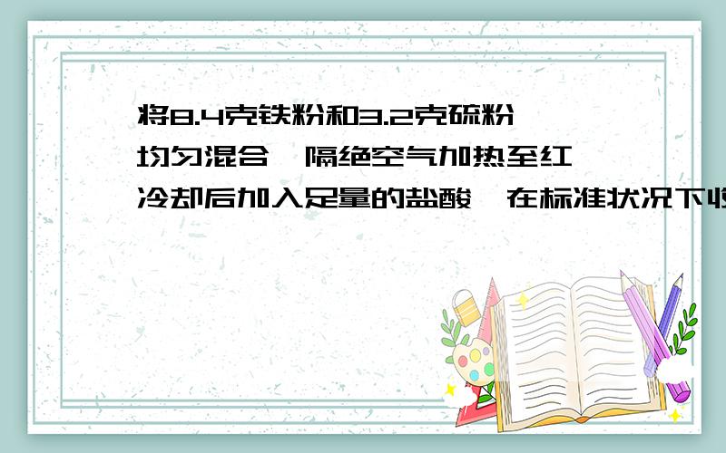 将8.4克铁粉和3.2克硫粉均匀混合,隔绝空气加热至红,冷却后加入足量的盐酸,在标准状况下收集到的气体体积是多少