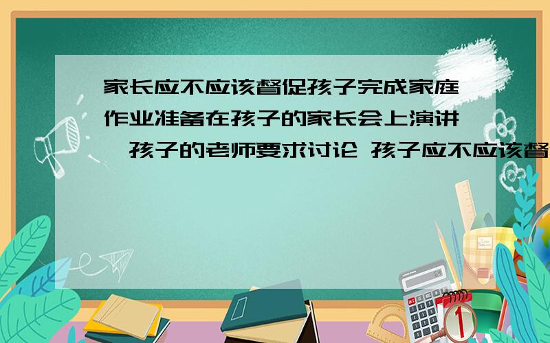 家长应不应该督促孩子完成家庭作业准备在孩子的家长会上演讲,孩子的老师要求讨论 孩子应不应该督促孩子完成家庭作业