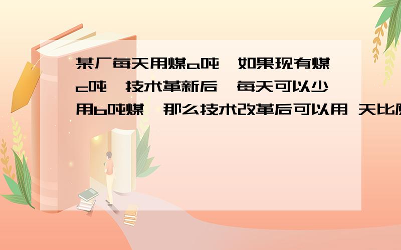 某厂每天用煤a吨,如果现有煤c吨,技术革新后,每天可以少用b吨煤,那么技术改革后可以用 天比原来可以多用 天