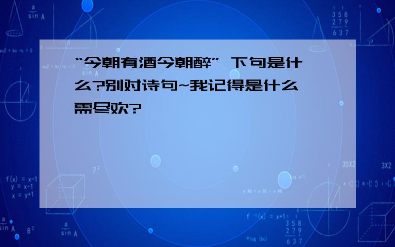 “今朝有酒今朝醉” 下句是什么?别对诗句~我记得是什么 需尽欢?