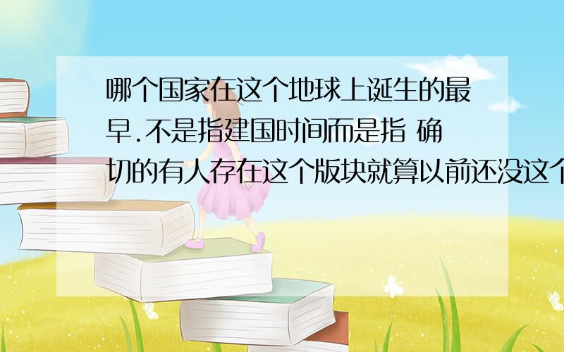 哪个国家在这个地球上诞生的最早.不是指建国时间而是指 确切的有人存在这个版块就算以前还没这个国家 但是有人在这里活动..还有中国 三国时期 什么美国啊 英国啊等主要国家他们都在