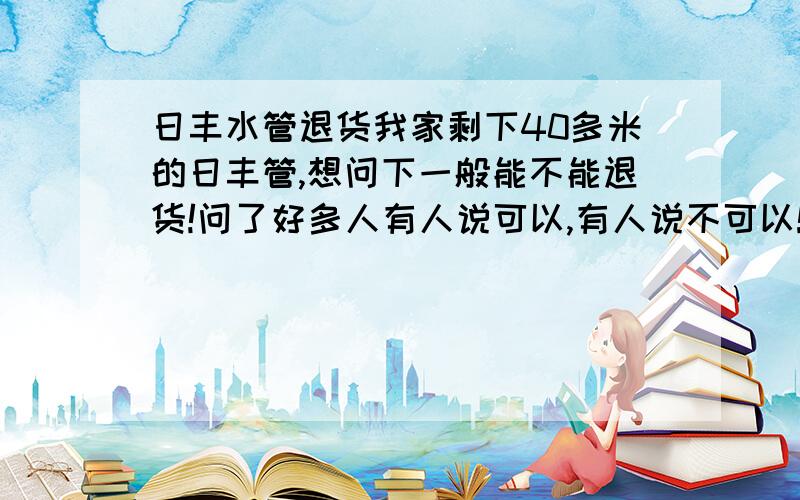 日丰水管退货我家剩下40多米的日丰管,想问下一般能不能退货!问了好多人有人说可以,有人说不可以!店家坚持说要折旧价!18块买的现在只能按10块退!求教!还有我是在湛江海田买的！大家都怎