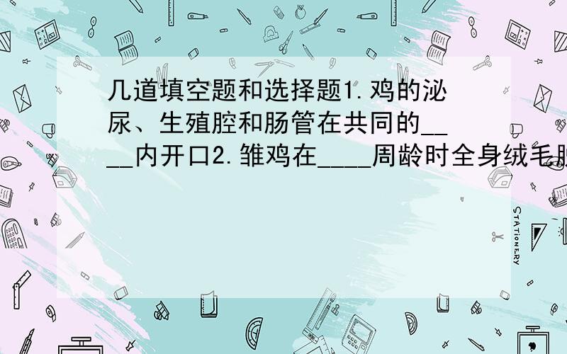 几道填空题和选择题1.鸡的泌尿、生殖腔和肠管在共同的____内开口2.雏鸡在____周龄时全身绒毛脱换成羽毛,并在____周龄时长齐以后,几经脱换最终长出成鸡3.光照对____时间,______及蛋重大小影响