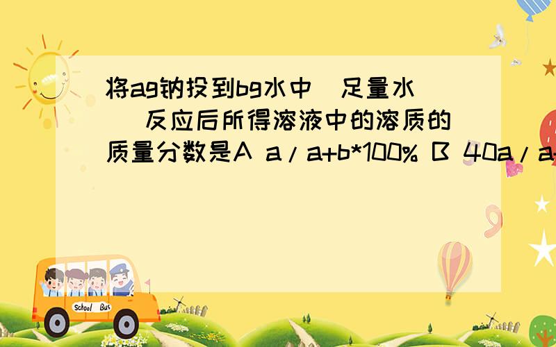 将ag钠投到bg水中(足量水) 反应后所得溶液中的溶质的质量分数是A a/a+b*100% B 40a/a+b*100% c 20a/a+b*100% d 40a/22a+23b*100%