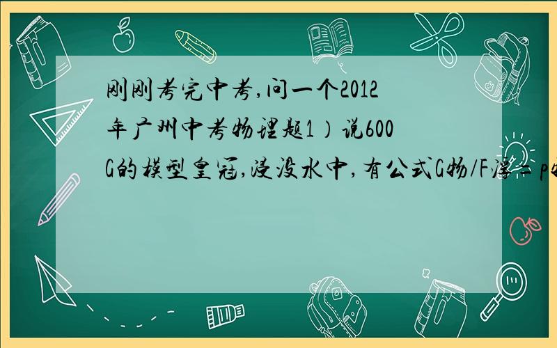 刚刚考完中考,问一个2012年广州中考物理题1）说600G的模型皇冠,浸没水中,有公式G物/F浮=p物/P水证明公式正确 .2）请你设计实验,选择器材,写出必要步骤和需测量数据.A.弹簧测力计 B.溢水杯 C.