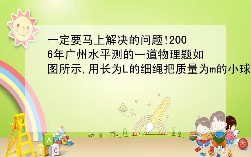 一定要马上解决的问题!2006年广州水平测的一道物理题如图所示,用长为L的细绳把质量为m的小球系于O点,把细绳拉直至水平后无初速的释放,小球运动至O点正下方的B点时绳子恰好被拉断,B的距