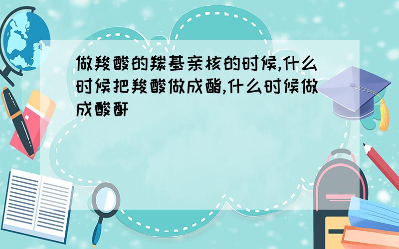 做羧酸的羰基亲核的时候,什么时候把羧酸做成酯,什么时候做成酸酐