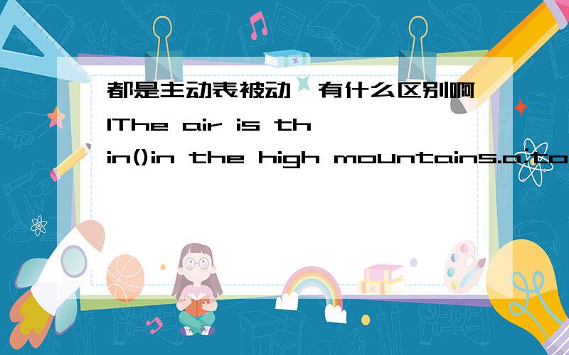 都是主动表被动,有什么区别啊1The air is thin()in the high mountains.a;to be breathed b;to breathe c;to breath d;for breathe 2With so much work (),he doesnot know whether he has time to enjoy the concert.A;to be done B;doing C;done D;to do