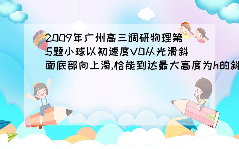 2009年广州高三调研物理第5题小球以初速度V0从光滑斜面底部向上滑,恰能到达最大高度为h的斜面顶部.图中A是内轨半径大于h的光滑轨道、B是内轨半径小于h的光滑轨道、C是内轨直径等于h的光