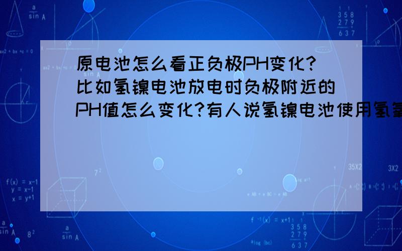 原电池怎么看正负极PH变化?比如氢镍电池放电时负极附近的PH值怎么变化?有人说氢镍电池使用氢氧化镍为正极活性物质,贮氢合金作负极活性物质,氢氧化钾水溶液作电解液.放电时,负极氢气失