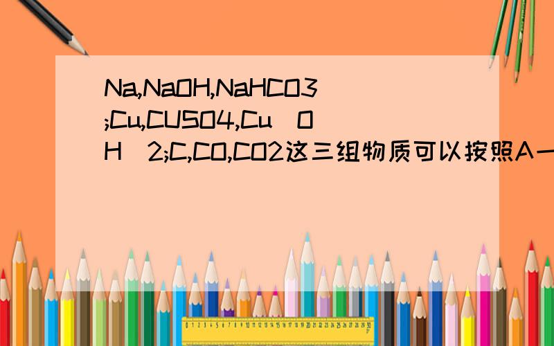 Na,NaOH,NaHCO3;Cu,CUSO4,Cu(OH)2;C,CO,CO2这三组物质可以按照A一步到B,再B一步到C,最后C又可以一步回到A?就是一步就可以完成的,