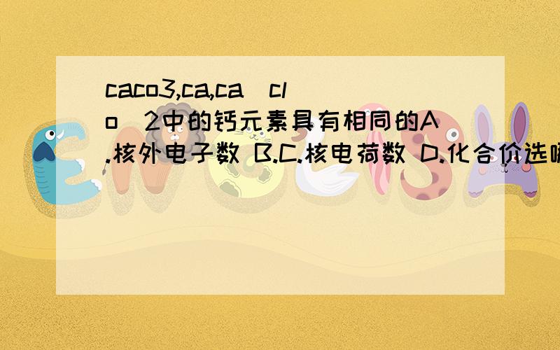 caco3,ca,ca(clo)2中的钙元素具有相同的A.核外电子数 B.C.核电荷数 D.化合价选哪个·哪位知道·急··谢谢啦