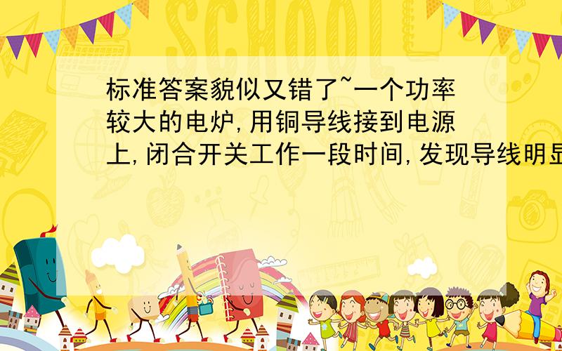 标准答案貌似又错了~一个功率较大的电炉,用铜导线接到电源上,闭合开关工作一段时间,发现导线明显升温,为使导线温度不致太高,可以采取的办法是( )A.把导线加长些 B.把导线减短些 C.换粗