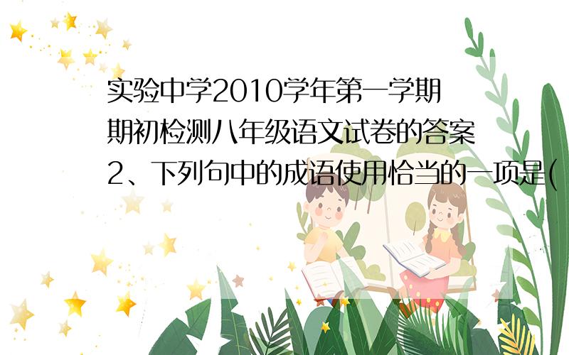 实验中学2010学年第一学期期初检测八年级语文试卷的答案2、下列句中的成语使用恰当的一项是( )（2分）A．他在大会上的即兴讲话逻辑严密、信口开河,博得了与会专家的一致好评.B．正因为