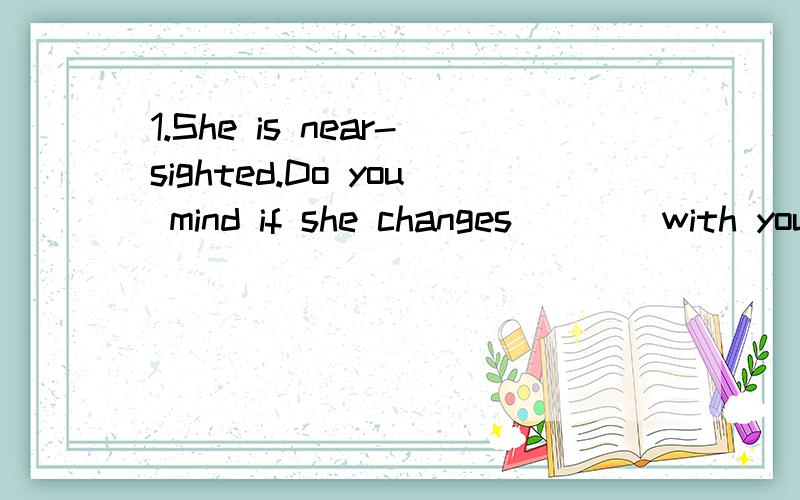 1.She is near-sighted.Do you mind if she changes ___ with you A.seats B.the seat C.a seat D.her seat2.If you have an extra ticket for the concert.Who would you rather__ with you A.to go B.have go C.go D.went3.Kate and her sister went on holiday with