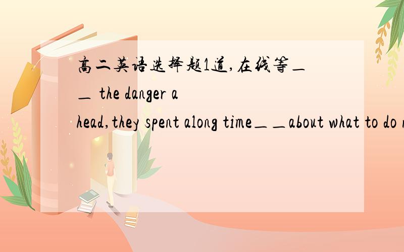 高二英语选择题1道,在线等＿＿ the danger ahead,they spent along time＿＿about what to do next.A.Being aware of;to thinkB.Being aware;thinkingC.Aware of;thinkingD.Aware of;to think麻烦解释详细点哈.前半句到底省略了什么