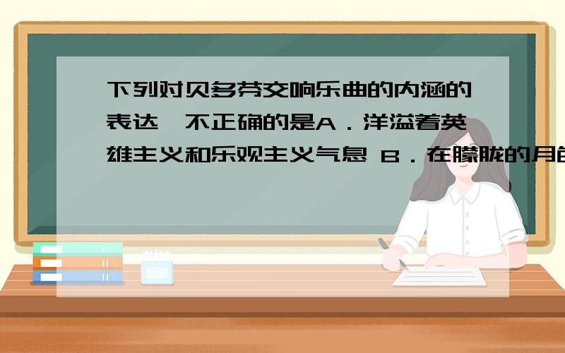 下列对贝多芬交响乐曲的内涵的表达,不正确的是A．洋溢着英雄主义和乐观主义气息 B．在朦胧的月色中表现事物或物体的气氛和情调C．赋予了器乐反映社会重大题材的使命D．具有强烈的反