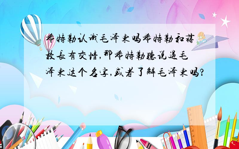 希特勒认识毛泽东吗希特勒和蒋校长有交情,那希特勒听说过毛泽东这个名字,或者了解毛泽东吗?