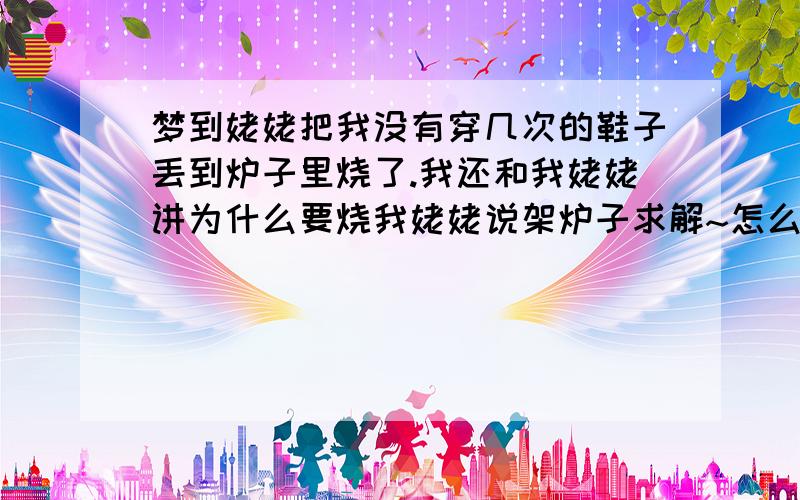 梦到姥姥把我没有穿几次的鞋子丢到炉子里烧了.我还和我姥姥讲为什么要烧我姥姥说架炉子求解~怎么没有人结呀?我姥姥还活着呢