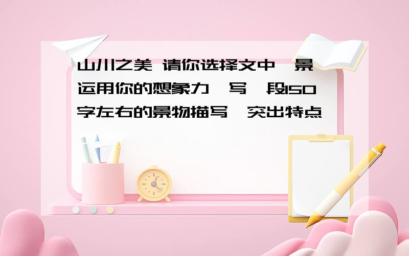 山川之美 请你选择文中一景,运用你的想象力,写一段150字左右的景物描写,突出特点