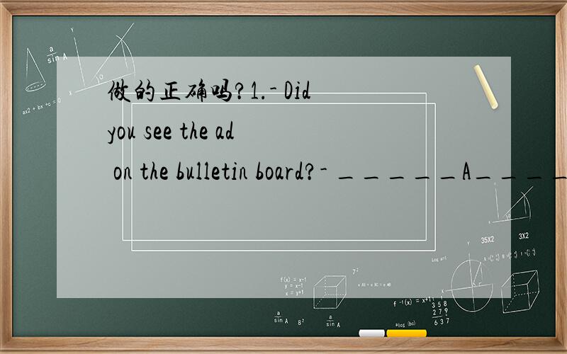 做的正确吗?1.- Did you see the ad on the bulletin board?- _____A____A.No.What's it about?B.Yes.What's it about?C.It's still there.D.That's a good idea.2.- Thanks for inviting me,John,but I've already made other plans.- _____A____.Maybe some othe
