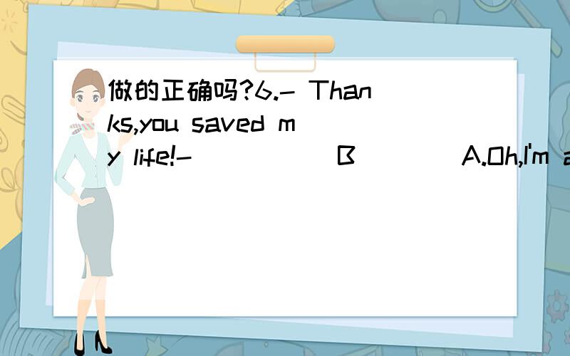 做的正确吗?6.- Thanks,you saved my life!- _____B____A.Oh,I'm afraid I didn't do well enough.B.I'm glad I could help.C.No problem.D.It's not necessary for you to say so.7.- I'd like to book a room,please.- ____A_____A.Single or double?B.Good or b