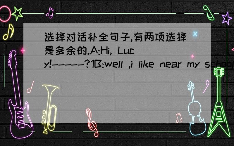 选择对话补全句子,有两项选择是多余的.A:Hi, Lucy!-----?1B:well ,i like near my school .so i get up at a quarter to seven .i never go to school late.A:Do you have breakfast at home ?B:Yes,------.2A：when do you go to school?B:--------3