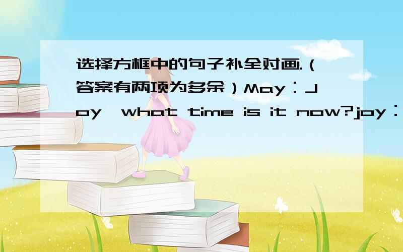 选择方框中的句子补全对画.（答案有两项为多余）May：Joy,what time is it now?joy：It's about half past four.May:Let's have a rest(休息一会儿）._________Joy：Yes .I am thirsty（渴）now.May：___________________Joy:I'd li