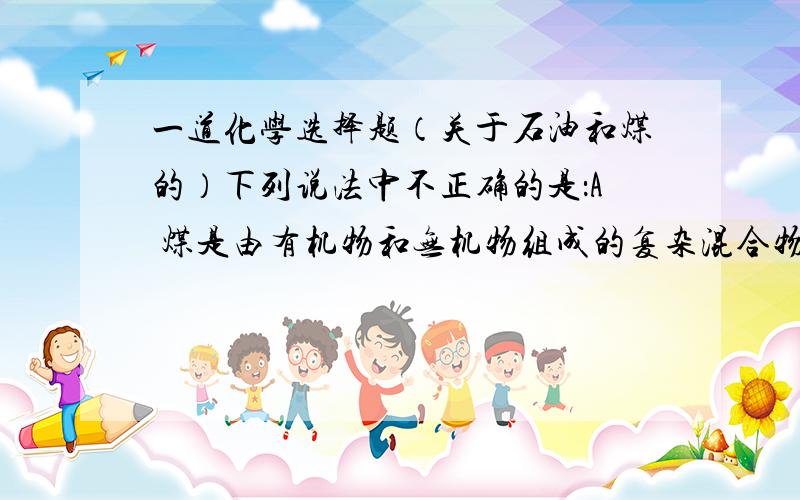 一道化学选择题（关于石油和煤的）下列说法中不正确的是：A 煤是由有机物和无机物组成的复杂混合物B 煤的汽化液化可制得清洁燃料,减少大气污染C 直流汽油、裂化汽油、合成汽油均是石