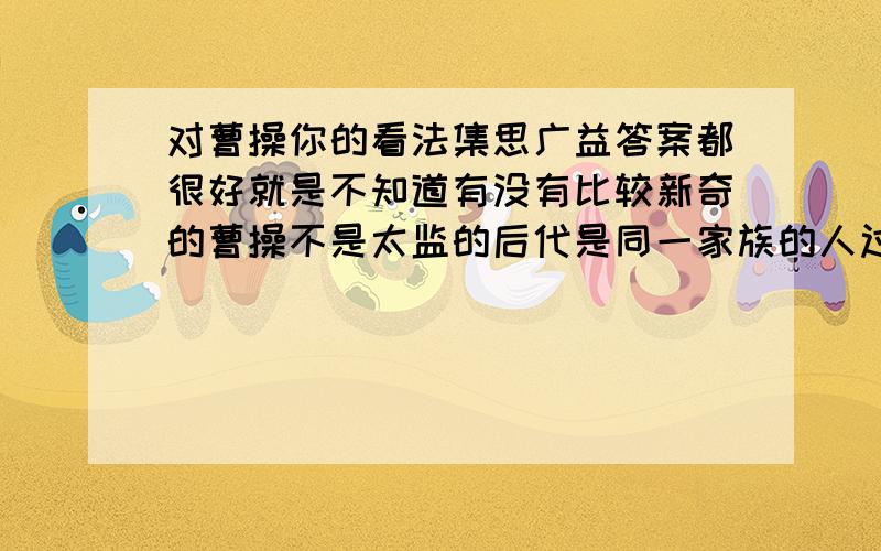 对曹操你的看法集思广益答案都很好就是不知道有没有比较新奇的曹操不是太监的后代是同一家族的人过继去得.个人认为曹操后期做的事与以前的形象大相径庭是不是有什么原因（有人说曹