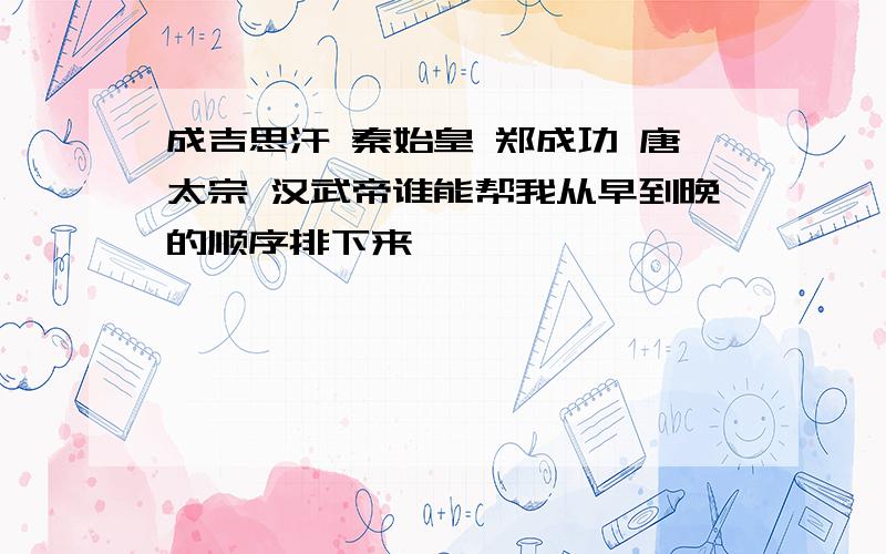 成吉思汗 秦始皇 郑成功 唐太宗 汉武帝谁能帮我从早到晚的顺序排下来