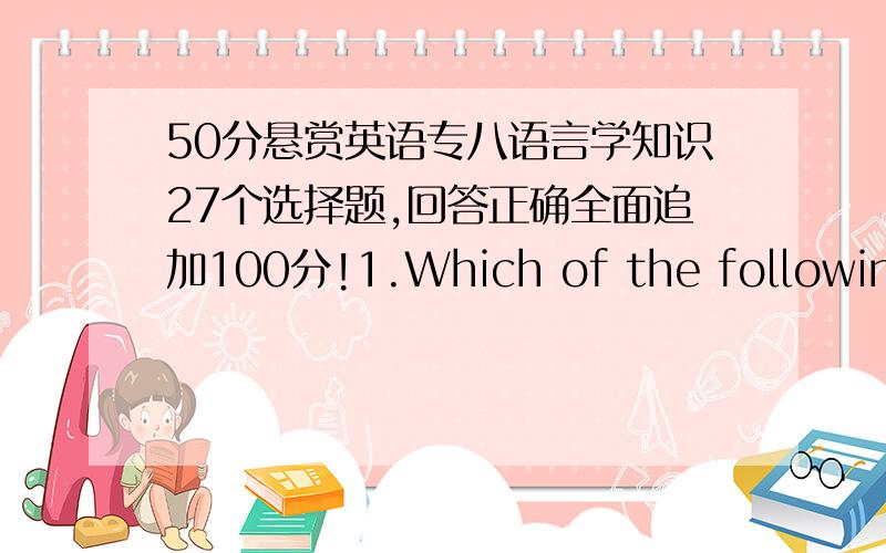 50分悬赏英语专八语言学知识27个选择题,回答正确全面追加100分!1.Which of the following statements about language is NOT true?A.Language is a system B.Language is symbolicC.Animals also have language D.Language is arbitrary 2.Whi