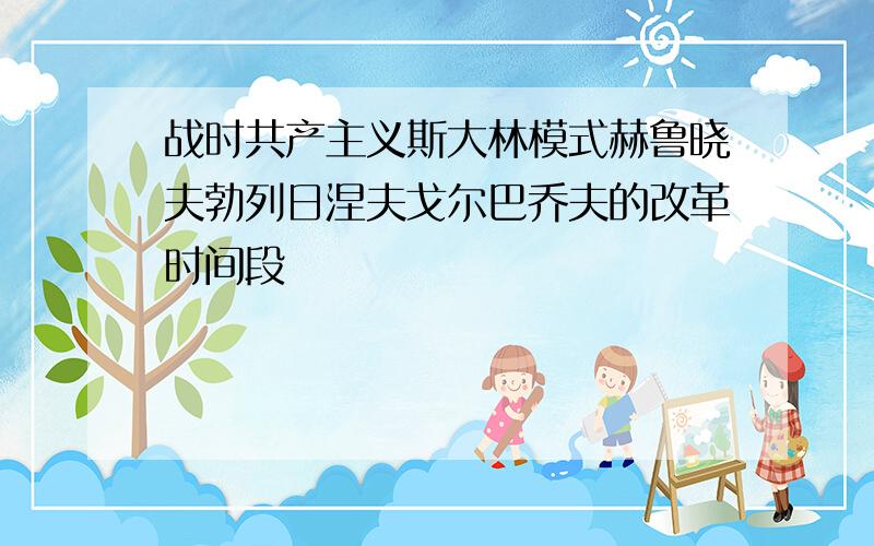 战时共产主义斯大林模式赫鲁晓夫勃列日涅夫戈尔巴乔夫的改革时间段