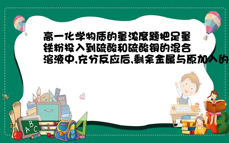 高一化学物质的量浓度题把足量铁粉投入到硫酸和硫酸铜的混合溶液中,充分反应后,剩余金属与原加入的铁粉质量相等,则原溶液中氢离子的物质的量浓度与硫酸根离子的物质的量浓度之比为?