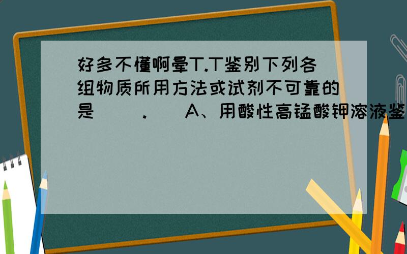 好多不懂啊晕T.T鉴别下列各组物质所用方法或试剂不可靠的是（ ）.　　A、用酸性高锰酸钾溶液鉴别直馏汽油与裂化汽油 　　B、用溴水鉴别苯、甲苯和二甲苯　　C、用燃烧方法鉴别聚乙烯