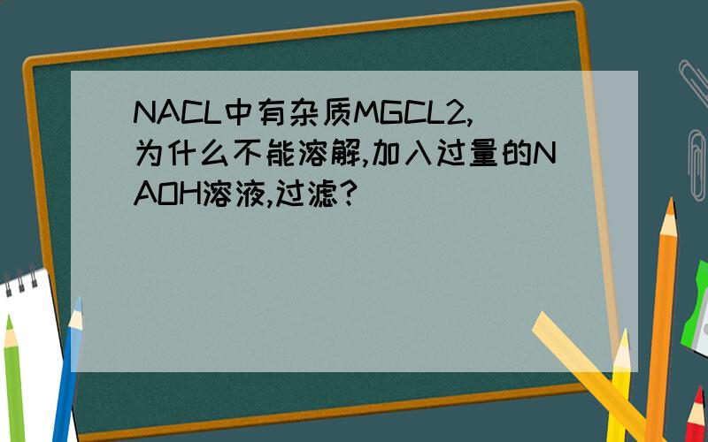 NACL中有杂质MGCL2,为什么不能溶解,加入过量的NAOH溶液,过滤?