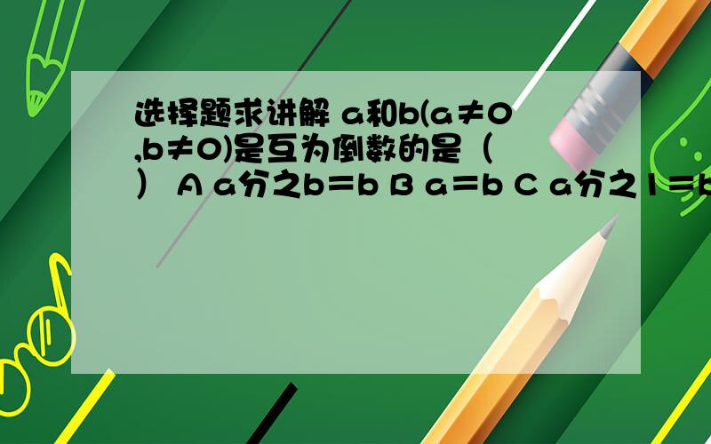 选择题求讲解 a和b(a≠0,b≠0)是互为倒数的是（ ） A a分之b＝b B a＝b C a分之1＝b D 1分之a＝b我要的是讲解答案