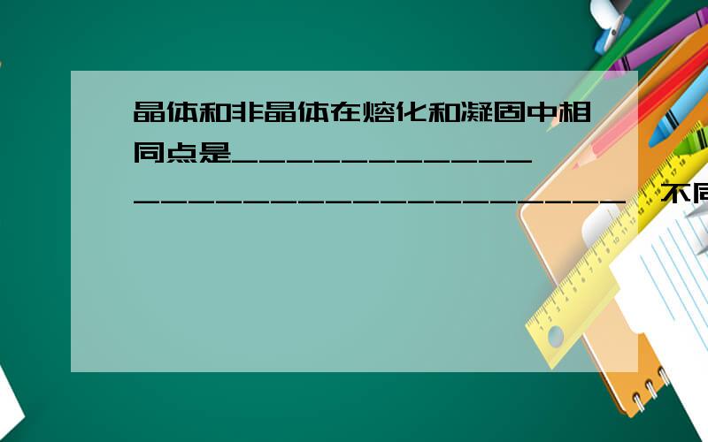 晶体和非晶体在熔化和凝固中相同点是_____________________________,不同点是___________________________